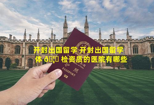 开封出国留学 开封出国留学体 🦉 检资质的医院有哪些